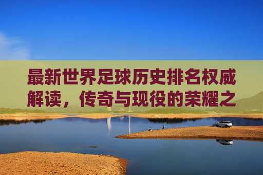 最新世界足球历史排名权威解读，传奇与现役的荣耀之争，权威解读最新世界足球历史排名，传奇与现役荣耀之争