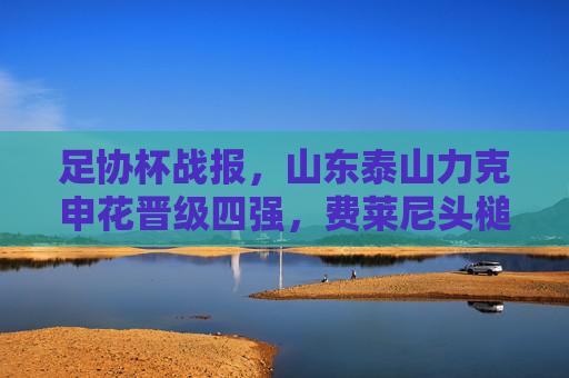 足协杯战报，山东泰山力克申花晋级四强，费莱尼头槌定乾坤克雷桑双响，足协杯，费莱尼头槌定乾坤克雷桑双响 山东泰山力克申花晋级四强
