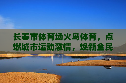 长春市体育场火鸟体育,点燃城市运动激情,焕新全民健身活力,火鸟体育点燃长春运动激情 焕新全民健身活力 长春市体育场火鸟体育,点燃城市运动激情,焕新全民健身活力,火鸟体育点燃长春运动激情 焕新全民健身活力