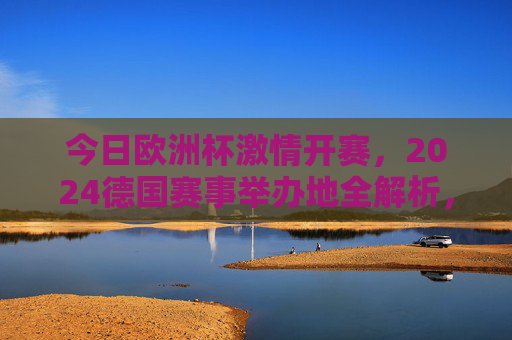今日欧洲杯激情开赛,2024德国赛事举办地全解析,今日欧洲杯激情开赛,2024德国赛事举办地全解析 今日欧洲杯激情开赛,2024德国赛事举办地全解析,今日欧洲杯激情开赛,2024德国赛事举办地全解析