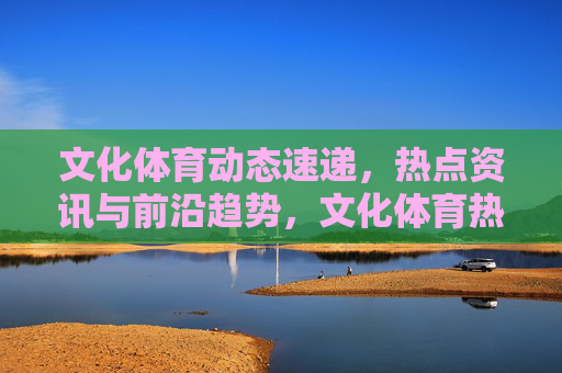 文化体育动态速递,热点资讯与前沿趋势,文化体育热点资讯与前沿趋势速递 文化体育动态速递,热点资讯与前沿趋势,文化体育热点资讯与前沿趋势速递
