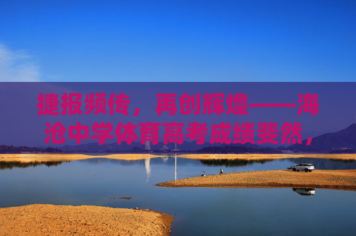 捷报频传，再创辉煌——海沧中学体育高考成绩斐然，海沧中学体育高考捷报频传 再创辉煌