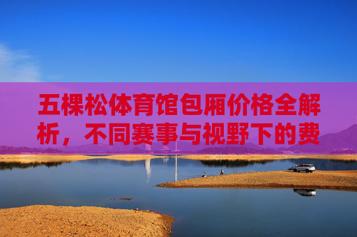五棵松体育馆包厢价格全解析,不同赛事与视野下的费用一览,五棵松体育馆包厢价格全解析,不同赛事与视野下的费用一览 五棵松体育馆包厢价格全解析,不同赛事与视野下的费用一览,五棵松体育馆包厢价格全解析,不同赛事与视野下的费用一览