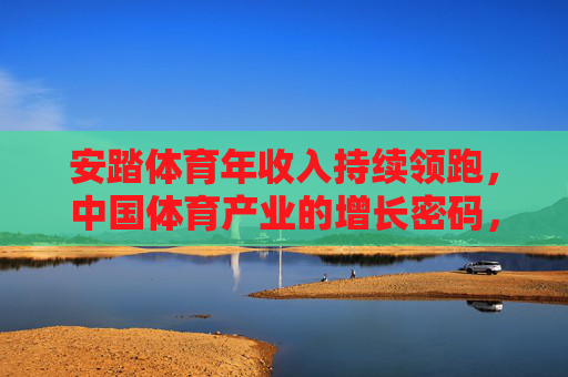 安踏体育年收入持续领跑，中国体育产业的增长密码，安踏体育持续领跑，解码中国体育产业增长密码