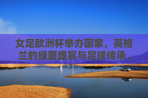 女足欧洲杯举办国家,英格兰的绿茵盛宴与足球传承,女足欧洲杯,英格兰绿茵盛宴与足球传承 女足欧洲杯举办国家,英格兰的绿茵盛宴与足球传承,女足欧洲杯,英格兰绿茵盛宴与足球传承