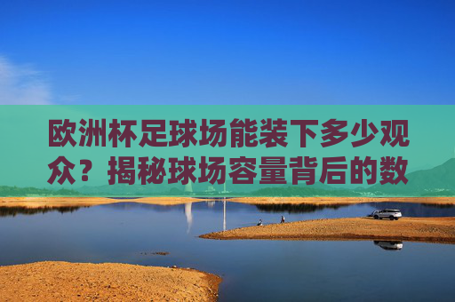 欧洲杯足球场能装下多少观众?揭秘球场容量背后的数字与故事,欧洲杯足球场观众容量揭秘,数字与故事 欧洲杯足球场能装下多少观众?揭秘球场容量背后的数字与故事,欧洲杯足球场观众容量揭秘,数字与故事