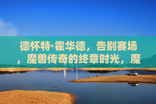 德怀特·霍华德,告别赛场,魔兽传奇的终章时光,魔兽传奇终章,霍华德告别赛场 德怀特·霍华德,告别赛场,魔兽传奇的终章时光,魔兽传奇终章,霍华德告别赛场