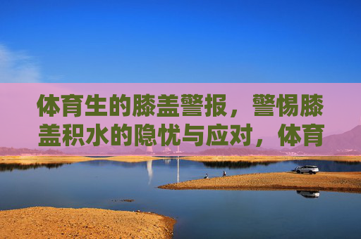 体育生的膝盖警报,警惕膝盖积水的隐忧与应对,体育生膝盖积水警报,隐忧与应对 体育生的膝盖警报,警惕膝盖积水的隐忧与应对,体育生膝盖积水警报,隐忧与应对