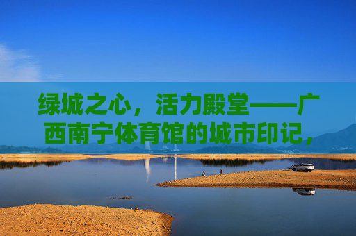 绿城之心,活力殿堂——广西南宁体育馆的城市印记,绿城之心,活力殿堂——南宁体育馆的城市印记 绿城之心,活力殿堂——广西南宁体育馆的城市印记,绿城之心,活力殿堂——南宁体育馆的城市印记