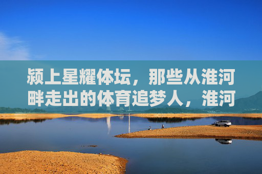 颍上星耀体坛,那些从淮河畔走出的体育追梦人,淮河畔颍上体育追梦人星耀体坛 颍上星耀体坛,那些从淮河畔走出的体育追梦人,淮河畔颍上体育追梦人星耀体坛
