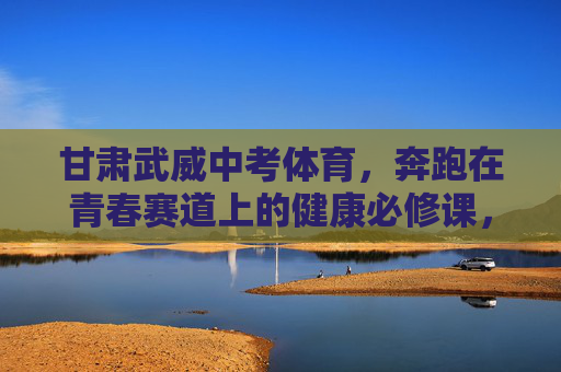 甘肃武威中考体育,奔跑在青春赛道上的健康必修课,甘肃武威中考体育,青春赛道上的健康必修课 甘肃武威中考体育,奔跑在青春赛道上的健康必修课,甘肃武威中考体育,青春赛道上的健康必修课