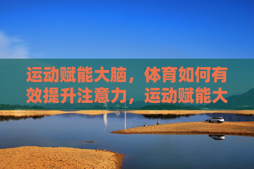 运动赋能大脑,体育如何有效提升注意力,运动赋能大脑,体育提升注意力的有效路径 运动赋能大脑,体育如何有效提升注意力,运动赋能大脑,体育提升注意力的有效路径