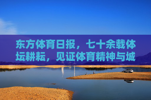 东方体育日报,七十余载体坛耕耘,见证体育精神与城市脉搏,东方体育日报,七十余载耕耘见证体育精神与城市脉搏 东方体育日报,七十余载体坛耕耘,见证体育精神与城市脉搏,东方体育日报,七十余载耕耘见证体育精神与城市脉搏