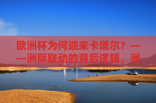 欧洲杯为何迎来卡塔尔?——洲际联动的背后逻辑,洲际联动,欧洲杯迎来卡塔尔的深层逻辑 欧洲杯为何迎来卡塔尔?——洲际联动的背后逻辑,洲际联动,欧洲杯迎来卡塔尔的深层逻辑