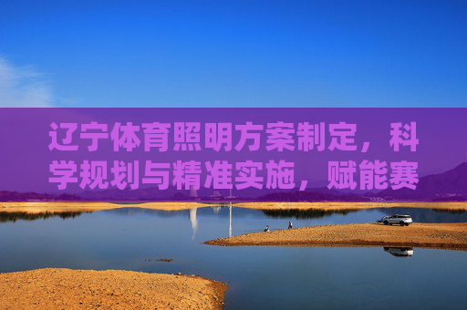 辽宁体育照明方案制定,科学规划与精准实施,赋能赛事与全民健身,辽宁体育照明方案制定,科学规划精准实施,赋能赛事与全民健身 辽宁体育照明方案制定,科学规划与精准实施,赋能赛事与全民健身,辽宁体育照明方案制定,科学规划精准实施,赋能赛事与全民健身