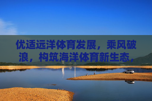 优适远洋体育发展,乘风破浪,构筑海洋体育新生态,优适远洋乘风破浪,构筑海洋体育新生态 优适远洋体育发展,乘风破浪,构筑海洋体育新生态,优适远洋乘风破浪,构筑海洋体育新生态