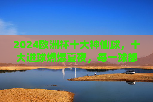 2024欧洲杯十大神仙球,十大进球燃爆夏夜,每一球都是足坛艺术品! 2024欧洲杯十大神仙球,十大进球燃爆夏夜,每一球都是足坛艺术品!