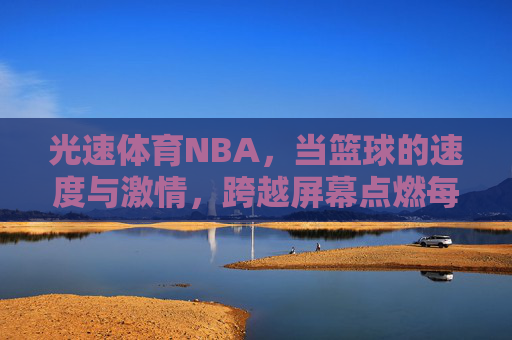 光速体育NBA,当篮球的速度与激情,跨越屏幕点燃每一个球迷心跳,光速体育NBA,速度激情跨越屏,燃球迷心跳 光速体育NBA,当篮球的速度与激情,跨越屏幕点燃每一个球迷心跳,光速体育NBA,速度激情跨越屏,燃球迷心跳