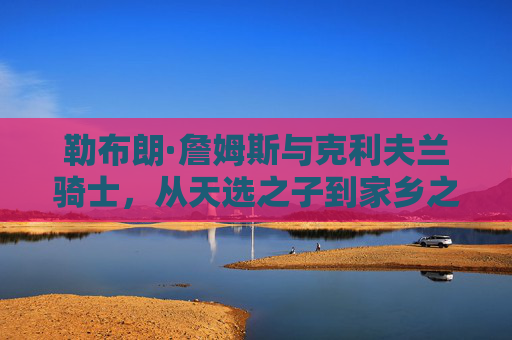 勒布朗·詹姆斯与克利夫兰骑士,从天选之子到家乡之王的传奇纽带,勒布朗·詹姆斯与克利夫兰骑士,天选之子到家乡之王的传奇纽带 勒布朗·詹姆斯与克利夫兰骑士,从天选之子到家乡之王的传奇纽带,勒布朗·詹姆斯与克利夫兰骑士,天选之子到家乡之王的传奇纽带