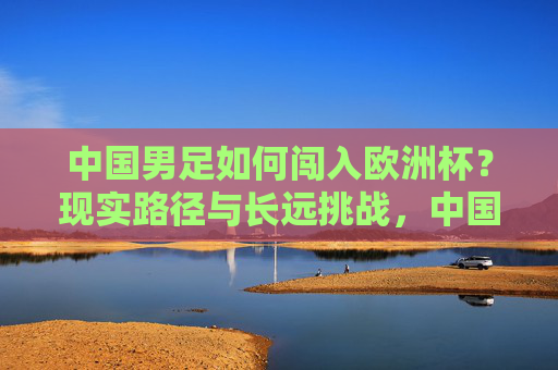 中国男足如何闯入欧洲杯?现实路径与长远挑战,中国男足闯入欧洲杯,现实路径与长远挑战 中国男足如何闯入欧洲杯?现实路径与长远挑战,中国男足闯入欧洲杯,现实路径与长远挑战
