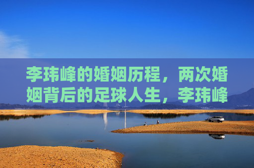李玮峰的婚姻历程,两次婚姻背后的足球人生,李玮峰,两次婚姻里的足球人生 李玮峰的婚姻历程,两次婚姻背后的足球人生,李玮峰,两次婚姻里的足球人生
