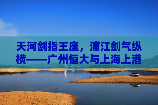 天河剑指王座,浦江剑气纵横——广州恒大与上海上港的宿命对决,恒大上港宿命对决,天河浦江剑争王座 天河剑指王座,浦江剑气纵横——广州恒大与上海上港的宿命对决,恒大上港宿命对决,天河浦江剑争王座