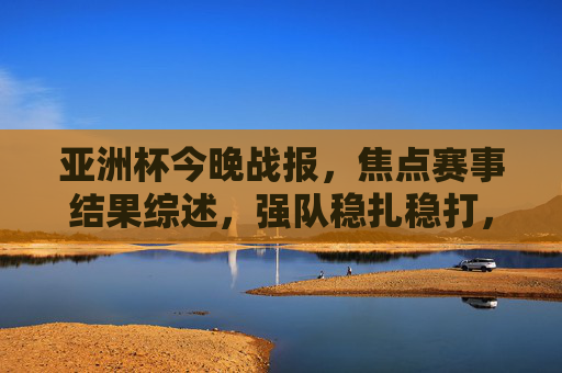 亚洲杯今晚战报,焦点赛事结果综述,强队稳扎稳打,黑马制造惊喜,亚洲杯今晚战报综述,强队稳扎稳打,黑马制造惊喜 亚洲杯今晚战报,焦点赛事结果综述,强队稳扎稳打,黑马制造惊喜,亚洲杯今晚战报综述,强队稳扎稳打,黑马制造惊喜
