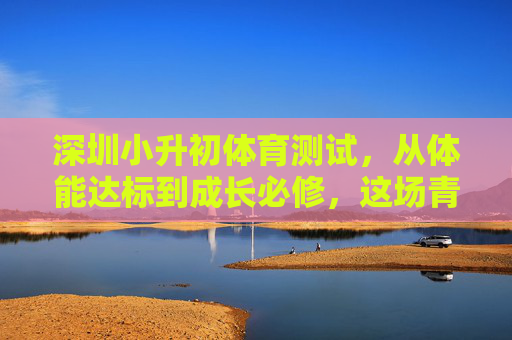 深圳小升初体育测试，从体能达标到成长必修，这场青春体能大考藏着怎样的教育密码？深圳小升初体育测试，从体能达标到成长必修，青春体能大考的教育密码