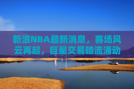 新浪NBA最新消息，赛场风云再起，巨星交易暗流涌动，新王争霸格局未定