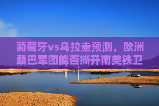 葡萄牙vs乌拉圭预测,欧洲桑巴军团能否撕开南美铁卫?葡萄牙VS乌拉圭,欧洲桑巴军团能否撕开南美铁卫? 葡萄牙vs乌拉圭预测,欧洲桑巴军团能否撕开南美铁卫?葡萄牙VS乌拉圭,欧洲桑巴军团能否撕开南美铁卫?