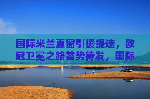 国际米兰夏窗引援提速,欧冠卫冕之路蓄势待发,国际米兰夏窗引援加速,欧冠卫冕蓄力待发 国际米兰夏窗引援提速,欧冠卫冕之路蓄势待发,国际米兰夏窗引援加速,欧冠卫冕蓄力待发