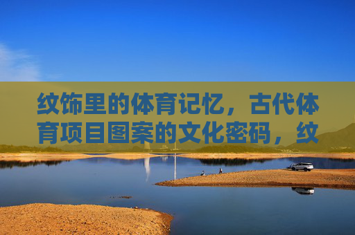 纹饰里的体育记忆,古代体育项目图案的文化密码,纹饰里的体育密码,古代图案的文化记忆 纹饰里的体育记忆,古代体育项目图案的文化密码,纹饰里的体育密码,古代图案的文化记忆