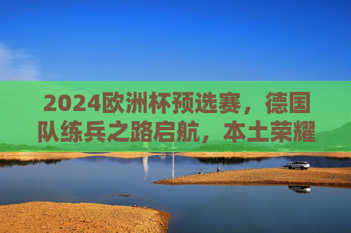 2024欧洲杯预选赛,德国队练兵之路启航,本土荣耀前奏已响,德国队2024欧洲杯预选赛练兵启航,本土荣耀前奏已响 2024欧洲杯预选赛,德国队练兵之路启航,本土荣耀前奏已响,德国队2024欧洲杯预选赛练兵启航,本土荣耀前奏已响