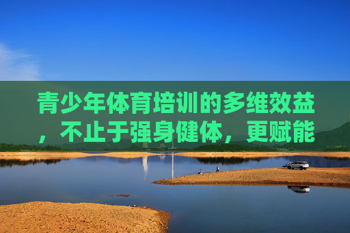 青少年体育培训的多维效益,不止于强身健体,更赋能未来成长,青少年体育培训,多维赋能成长,不止强身健体 青少年体育培训的多维效益,不止于强身健体,更赋能未来成长,青少年体育培训,多维赋能成长,不止强身健体