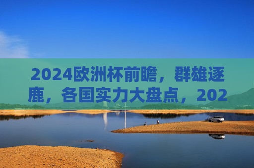 2024欧洲杯前瞻,群雄逐鹿,各国实力大盘点,2024欧洲杯前瞻,群雄逐鹿,各国实力大盘点 2024欧洲杯前瞻,群雄逐鹿,各国实力大盘点,2024欧洲杯前瞻,群雄逐鹿,各国实力大盘点