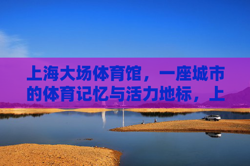 上海大场体育馆,一座城市的体育记忆与活力地标,上海大场体育馆,城市体育记忆与活力地标 上海大场体育馆,一座城市的体育记忆与活力地标,上海大场体育馆,城市体育记忆与活力地标