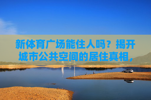 新体育广场能住人吗?揭开城市公共空间的居住真相,新体育广场能住人吗?城市公共空间的居住真相 新体育广场能住人吗?揭开城市公共空间的居住真相,新体育广场能住人吗?城市公共空间的居住真相