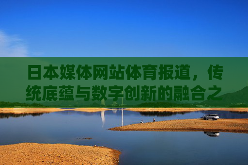 日本媒体网站体育报道，传统底蕴与数字创新的融合之道，日本体育媒体，传统底蕴与数字创新的融合之道