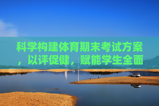 科学构建体育期末考试方案,以评促健,赋能学生全面发展,科学构建体育期末考试方案,以评促健赋能学生全面发展 科学构建体育期末考试方案,以评促健,赋能学生全面发展,科学构建体育期末考试方案,以评促健赋能学生全面发展