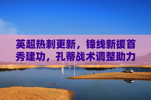 英超热刺更新,锋线新援首秀建功,孔蒂战术调整助力争四,热刺锋线新援首秀建功,孔蒂战术调整助力争四 英超热刺更新,锋线新援首秀建功,孔蒂战术调整助力争四,热刺锋线新援首秀建功,孔蒂战术调整助力争四