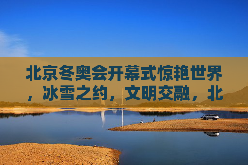 北京冬奥会开幕式惊艳世界,冰雪之约,文明交融,北京冬奥会开幕式,冰雪之约惊艳世界,文明交融展魅力 北京冬奥会开幕式惊艳世界,冰雪之约,文明交融,北京冬奥会开幕式,冰雪之约惊艳世界,文明交融展魅力