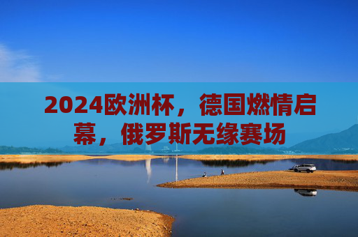 2024欧洲杯,德国燃情启幕,俄罗斯无缘赛场 2024欧洲杯,德国燃情启幕,俄罗斯无缘赛场
