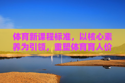 体育新课程标准,以核心素养为引领,重塑体育育人价值,体育新课程标准,以核心素养重塑育人价值 体育新课程标准,以核心素养为引领,重塑体育育人价值,体育新课程标准,以核心素养重塑育人价值