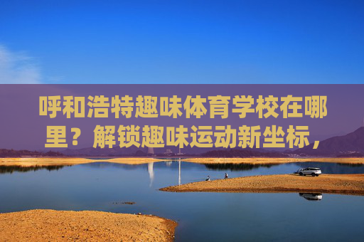 呼和浩特趣味体育学校在哪里?解锁趣味运动新坐标,呼和浩特趣味体育学校,解锁趣味运动新坐标 呼和浩特趣味体育学校在哪里?解锁趣味运动新坐标,呼和浩特趣味体育学校,解锁趣味运动新坐标