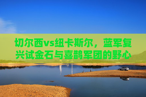 切尔西vs纽卡斯尔,蓝军复兴试金石与喜鹊军团的野心碰撞,切尔西复兴试金石与纽卡斯尔野心碰撞 切尔西vs纽卡斯尔,蓝军复兴试金石与喜鹊军团的野心碰撞,切尔西复兴试金石与纽卡斯尔野心碰撞