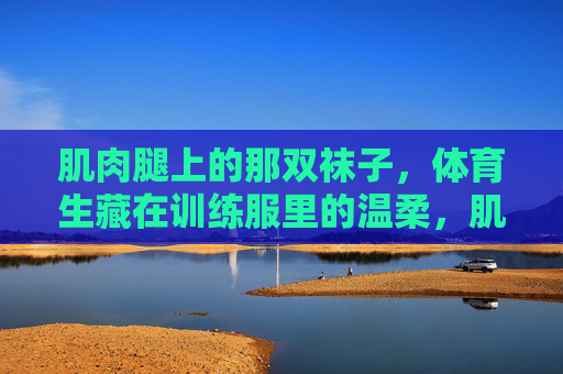 肌肉腿上的那双袜子，体育生藏在训练服里的温柔，肌肉腿上的袜子，体育生藏起的温柔