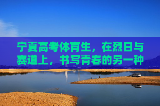 宁夏高考体育生,在烈日与赛道上,书写青春的另一种答卷,宁夏高考体育生,烈日赛道写青春另一种答卷 宁夏高考体育生,在烈日与赛道上,书写青春的另一种答卷,宁夏高考体育生,烈日赛道写青春另一种答卷