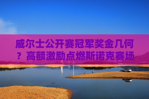 威尔士公开赛冠军奖金几何?高额激励点燃斯诺克赛场,威尔士公开赛高额奖金点燃斯诺克赛场 威尔士公开赛冠军奖金几何?高额激励点燃斯诺克赛场,威尔士公开赛高额奖金点燃斯诺克赛场