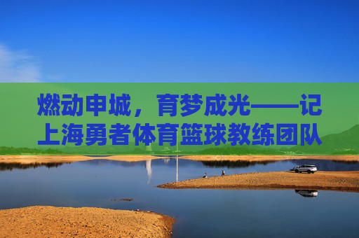燃动申城,育梦成光——记上海勇者体育篮球教练团队,燃动申城,育梦成光——上海勇者体育篮球教练团队 燃动申城,育梦成光——记上海勇者体育篮球教练团队,燃动申城,育梦成光——上海勇者体育篮球教练团队