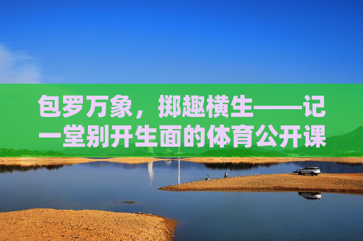 包罗万象,掷趣横生——记一堂别开生面的体育公开课,包罗万象,掷趣横生的体育公开课 包罗万象,掷趣横生——记一堂别开生面的体育公开课,包罗万象,掷趣横生的体育公开课